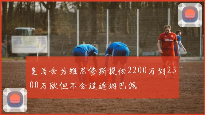 皇马会为维尼修斯提供2200万到2300万欧但不会追逐姆巴佩