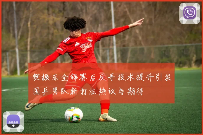 樊振东全锦赛后反手技术提升引发国乒男队新打法热议与期待
