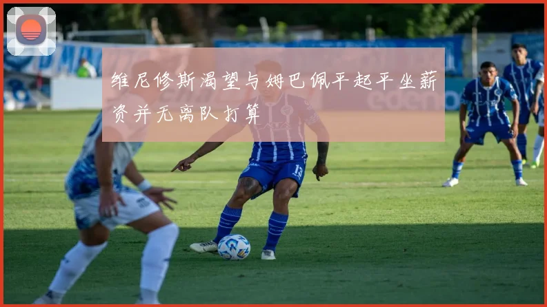 维尼修斯渴望与姆巴佩平起平坐薪资并无离队打算