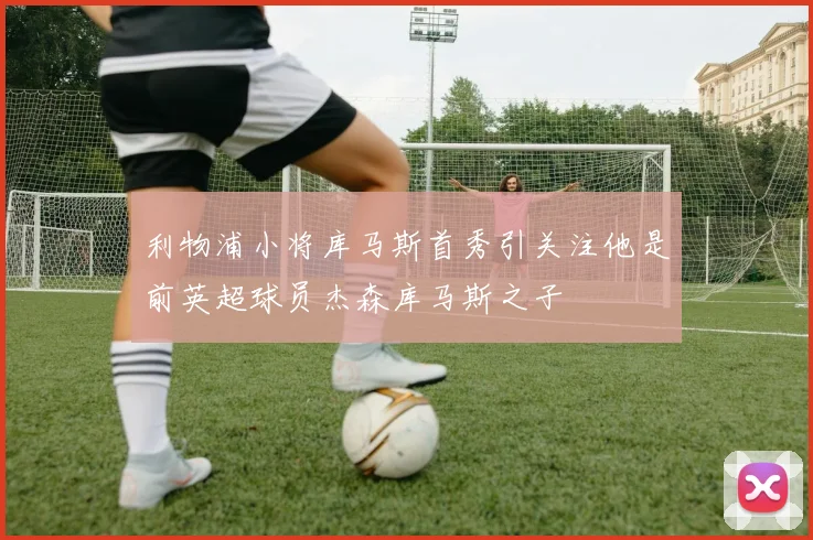 利物浦小将库马斯首秀引关注他是前英超球员杰森库马斯之子