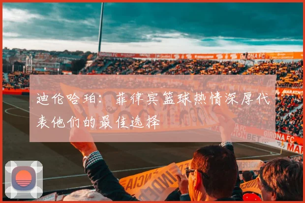 迪伦哈珀：菲律宾篮球热情深厚代表他们的最佳选择