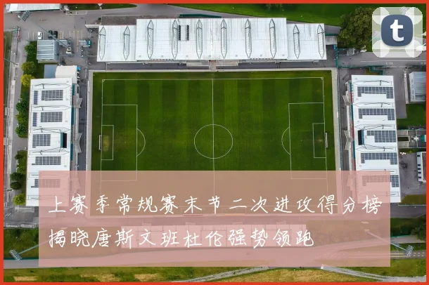 上赛季常规赛末节二次进攻得分榜揭晓唐斯文班杜伦强势领跑